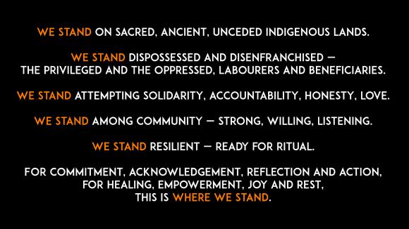 Image reads: we stand on sacred, ancient, unceded Indigenous lands. we stand dispossessed and disenfranchised - the privileged and the oppressed, labourers and beneficiaries. we stand attempting solidarity, accountability, honesty, love. we stand among community - strong, willing, listening. we stand resilient - ready for ritual. for commitment, acknowledgement, reflection and action, for healing, empowerment, joy and rest, this is where we stand